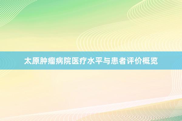 太原肿瘤病院医疗水平与患者评价概览